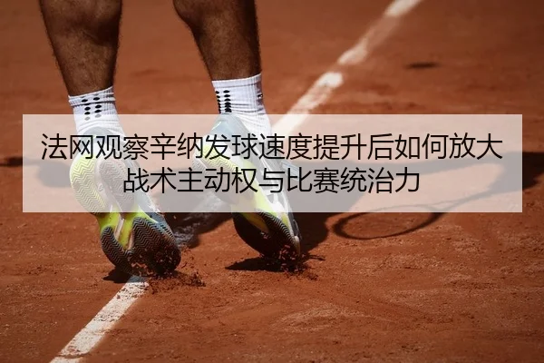 法网观察辛纳发球速度提升后如何放大战术主动权与比赛统治力