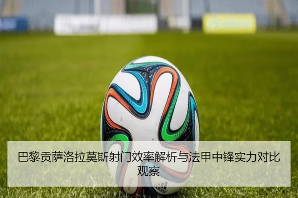 巴黎贡萨洛拉莫斯射门效率解析与法甲中锋实力对比观察