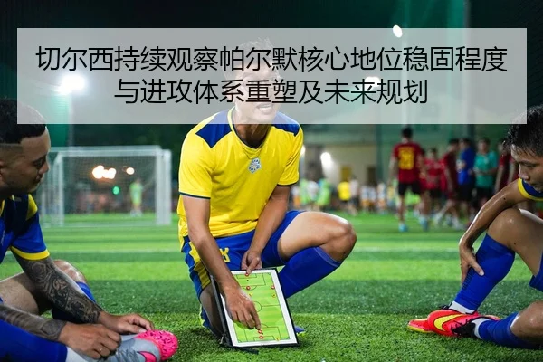 切尔西持续观察帕尔默核心地位稳固程度与进攻体系重塑及未来规划