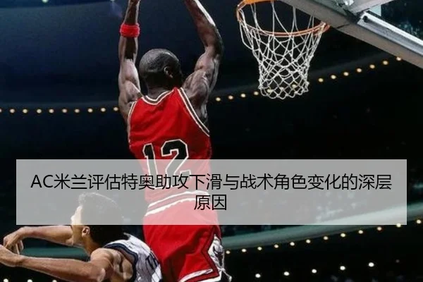 AC米兰评估特奥助攻下滑与战术角色变化的深层原因