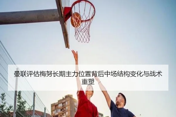 曼联评估梅努长期主力位置背后中场结构变化与战术重塑