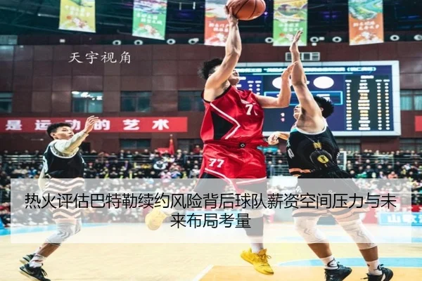热火评估巴特勒续约风险背后球队薪资空间压力与未来布局考量
