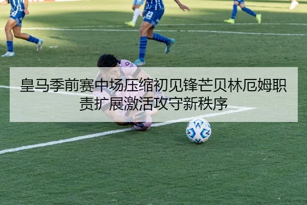 皇马季前赛中场压缩初见锋芒贝林厄姆职责扩展激活攻守新秩序