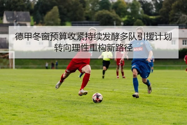 德甲冬窗预算收紧持续发酵多队引援计划转向理性重构新路径